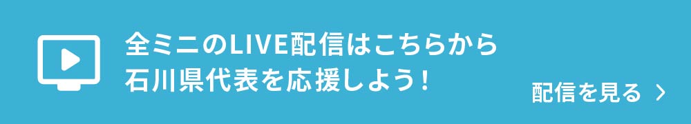 全ミニのLIVE配信はこちらから！石川県代表を応援しよう！